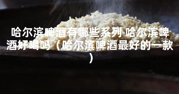 哈尔滨啤酒有哪些系列 哈尔滨啤酒好喝吗（哈尔滨啤酒最好的一款）